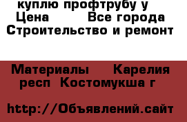 куплю профтрубу у  › Цена ­ 10 - Все города Строительство и ремонт » Материалы   . Карелия респ.,Костомукша г.